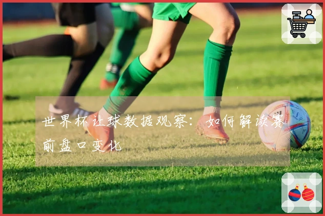 世界杯让球数据观察：如何解读赛前盘口变化